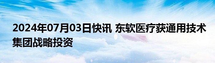 2024年07月03日快讯 东软医疗获通用技术集团战略投资