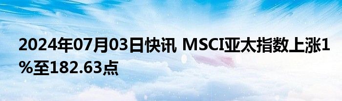 2024年07月03日快讯 MSCI亚太指数上涨1%至182.63点