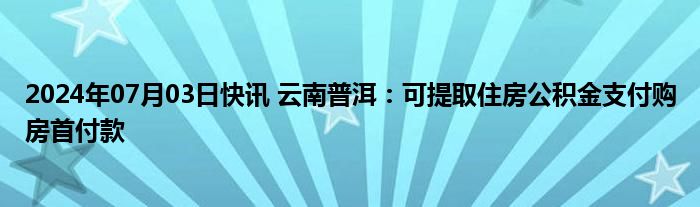 2024年07月03日快讯 云南普洱：可提取住房公积金支付购房首付款