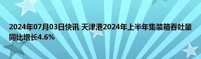 2024年07月03日快讯 天津港2024年上半年集装箱吞吐量同比增长4.6%