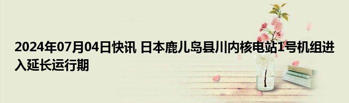 2024年07月04日快讯 日本鹿儿岛县川内核电站1号机组进入延长运行期