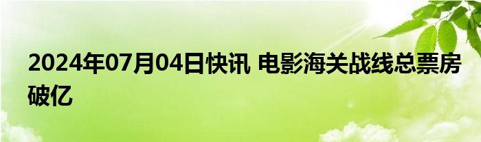 2024年07月04日快讯 电影海关战线总票房破亿