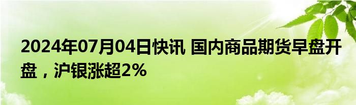 2024年07月04日快讯 国内商品期货早盘开盘，沪银涨超2%