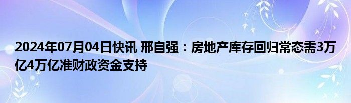 2024年07月04日快讯 邢自强：房地产库存回归常态需3万亿4万亿准财政资金支持