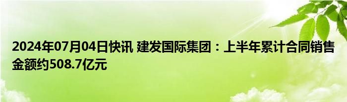 2024年07月04日快讯 建发国际集团：上半年累计合同销售金额约508.7亿元