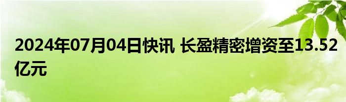 2024年07月04日快讯 长盈精密增资至13.52亿元