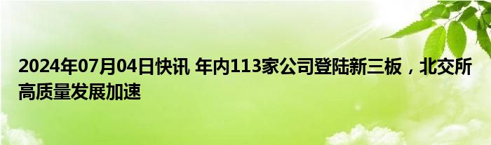 2024年07月04日快讯 年内113家公司登陆新三板，北交所高质量发展加速