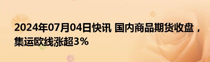 2024年07月04日快讯 国内商品期货收盘，集运欧线涨超3%