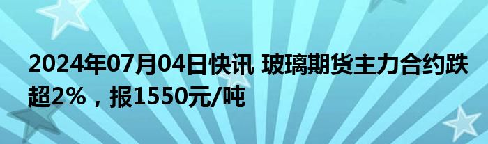 2024年07月04日快讯 玻璃期货主力合约跌超2%，报1550元/吨