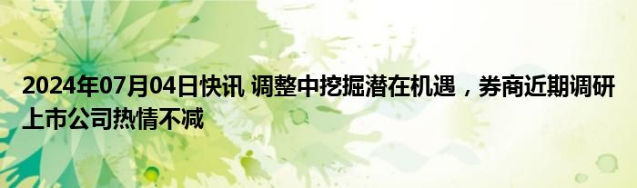 2024年07月04日快讯 调整中挖掘潜在机遇，券商近期调研上市公司热情不减