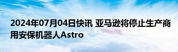 2024年07月04日快讯 亚马逊将停止生产商用安保机器人Astro