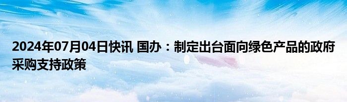 2024年07月04日快讯 国办：制定出台面向绿色产品的政府采购支持政策