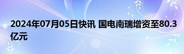 2024年07月05日快讯 国电南瑞增资至80.3亿元