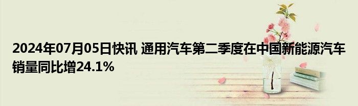 2024年07月05日快讯 通用汽车第二季度在中国新能源汽车销量同比增24.1%