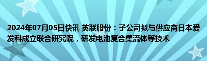 2024年07月05日快讯 英联股份：子公司拟与供应商日本爱发科成立联合研究院，研发电池复合集流体等技术