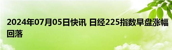 2024年07月05日快讯 日经225指数早盘涨幅回落