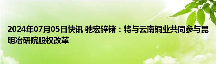 2024年07月05日快讯 驰宏锌锗：将与云南铜业共同参与昆明冶研院股权改革