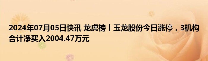 2024年07月05日快讯 龙虎榜丨玉龙股份今日涨停，3机构合计净买入2004.47万元