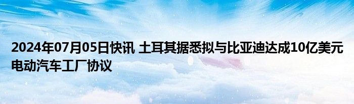 2024年07月05日快讯 土耳其据悉拟与比亚迪达成10亿美元电动汽车工厂协议