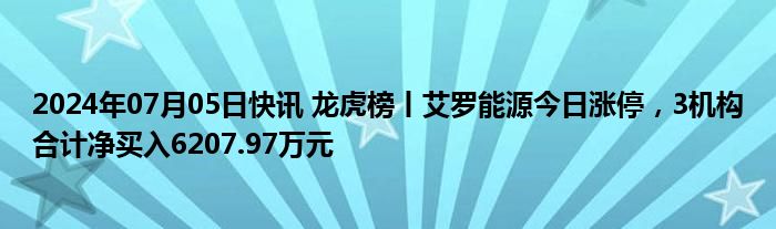 2024年07月05日快讯 龙虎榜丨艾罗能源今日涨停，3机构合计净买入6207.97万元