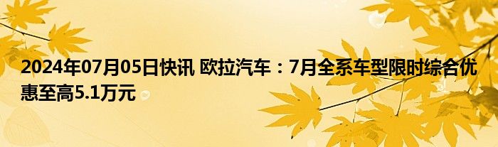 2024年07月05日快讯 欧拉汽车：7月全系车型限时综合优惠至高5.1万元