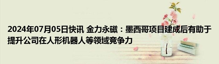 2024年07月05日快讯 金力永磁：墨西哥项目建成后有助于提升公司在人形机器人等领域竞争力