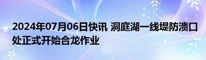 2024年07月06日快讯 洞庭湖一线堤防溃口处正式开始合龙作业