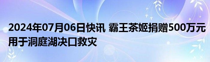 2024年07月06日快讯 霸王茶姬捐赠500万元用于洞庭湖决口救灾