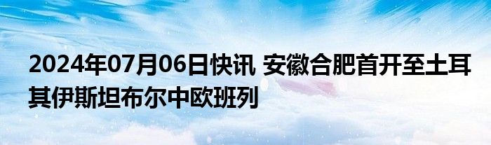 2024年07月06日快讯 安徽合肥首开至土耳其伊斯坦布尔中欧班列