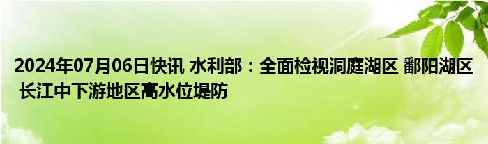 2024年07月06日快讯 水利部：全面检视洞庭湖区 鄱阳湖区 长江中下游地区高水位堤防