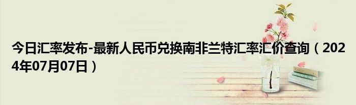 今日汇率发布-最新人民币兑换南非兰特汇率汇价查询（2024年07月07日）