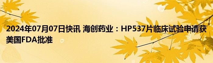 2024年07月07日快讯 海创药业：HP537片临床试验申请获美国FDA批准