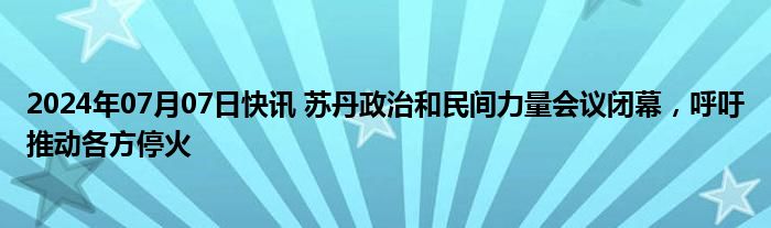 2024年07月07日快讯 苏丹政治和民间力量会议闭幕，呼吁推动各方停火