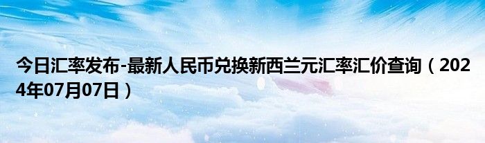 今日汇率发布-最新人民币兑换新西兰元汇率汇价查询（2024年07月07日）