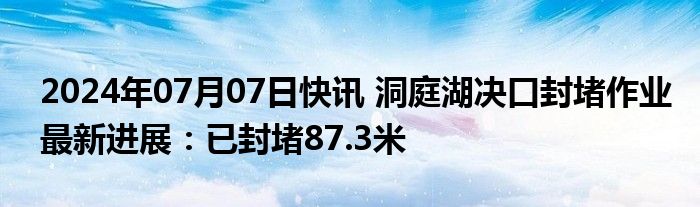 2024年07月07日快讯 洞庭湖决口封堵作业最新进展：已封堵87.3米