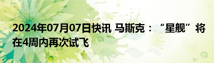 2024年07月07日快讯 马斯克：“星舰”将在4周内再次试飞