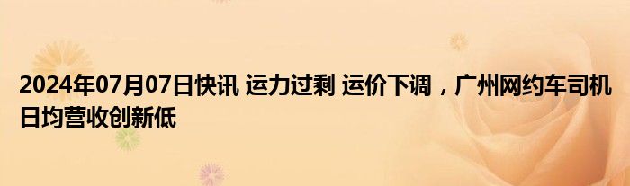 2024年07月07日快讯 运力过剩 运价下调，广州网约车司机日均营收创新低