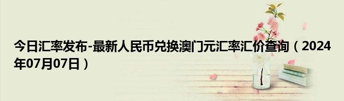 今日汇率发布-最新人民币兑换澳门元汇率汇价查询（2024年07月07日）