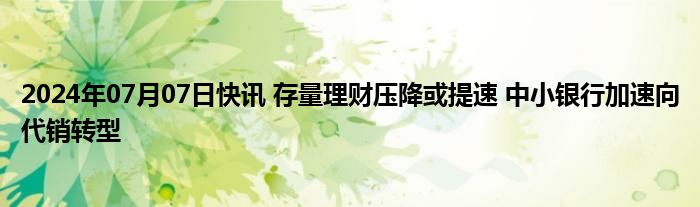 2024年07月07日快讯 存量理财压降或提速 中小银行加速向代销转型