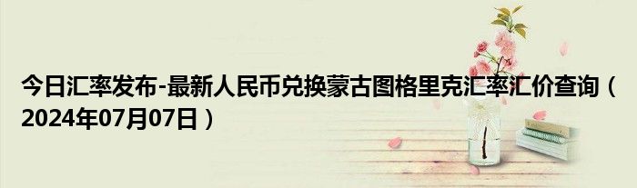 今日汇率发布-最新人民币兑换蒙古图格里克汇率汇价查询（2024年07月07日）