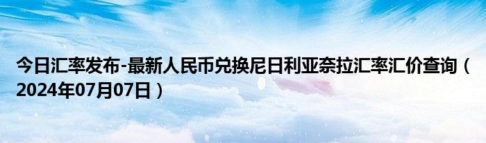 今日汇率发布-最新人民币兑换尼日利亚奈拉汇率汇价查询（2024年07月07日）