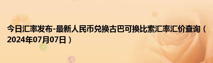 今日汇率发布-最新人民币兑换古巴可换比索汇率汇价查询（2024年07月07日）