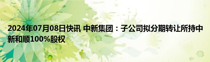 2024年07月08日快讯 中新集团：子公司拟分期转让所持中新和顺100%股权