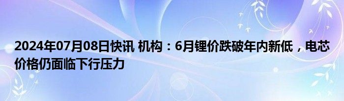 2024年07月08日快讯 机构：6月锂价跌破年内新低，电芯价格仍面临下行压力