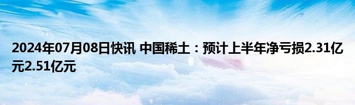 2024年07月08日快讯 中国稀土：预计上半年净亏损2.31亿元2.51亿元