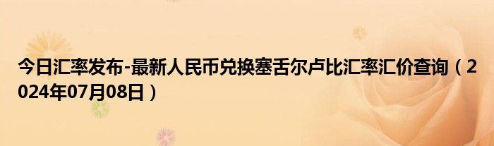 今日汇率发布-最新人民币兑换塞舌尔卢比汇率汇价查询（2024年07月08日）