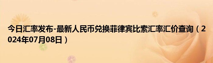 今日汇率发布-最新人民币兑换菲律宾比索汇率汇价查询（2024年07月08日）