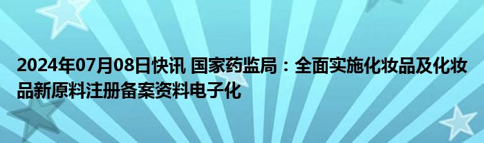 2024年07月08日快讯 国家药监局：全面实施化妆品及化妆品新原料注册备案资料电子化