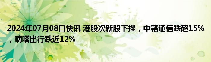 2024年07月08日快讯 港股次新股下挫，中赣通信跌超15%，嘀嗒出行跌近12%