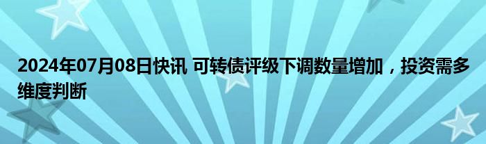 2024年07月08日快讯 可转债评级下调数量增加，投资需多维度判断